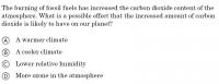 Sample item. Question: "The burning of fossil fuels has increased the carbon dioxide content of the atmosphere. What is a possible effect that the increased amount of carbon dioxide is likely to have on our planet? Answers: "A. A warmer climate, B. A cooler climate, C. Lower relative humidity, D. More ozone in the atmosphere"
